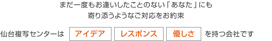 まだ一度もお逢いしたことのない｢あなた｣にも寄り添うようなご対応をお約束 仙台複写センターは アイデア レスポンス 優しさ を持つ会社です