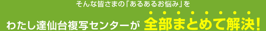 そんな皆さまの｢あるあるお悩み｣をわたし達仙台複写センターが 全部まとめて解決！