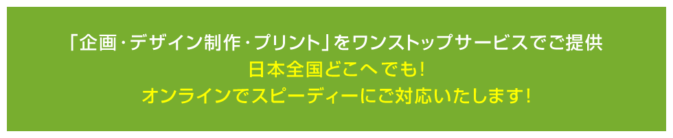  ｢企画･デザイン制作･プリント｣をワンストップサービスでご提供日本全国どこへでも! オンラインでスピーディーにご対応いたします！